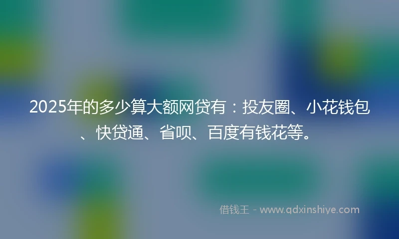 2025年的多少算大额网贷有：投友圈、小花钱包、快贷通、省呗、百度有钱花等。