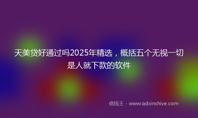 天美贷好通过吗2025年精选，概括五个无视一切是人就下款的软件
