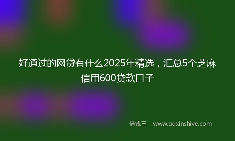 好通过的网贷有什么2025年精选，汇总5个芝麻信用600贷款口子