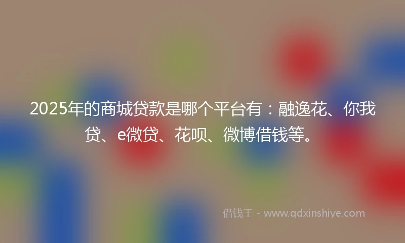 2025年的商城贷款是哪个平台有：融逸花、你我贷、e微贷、花呗、微博借钱等。
