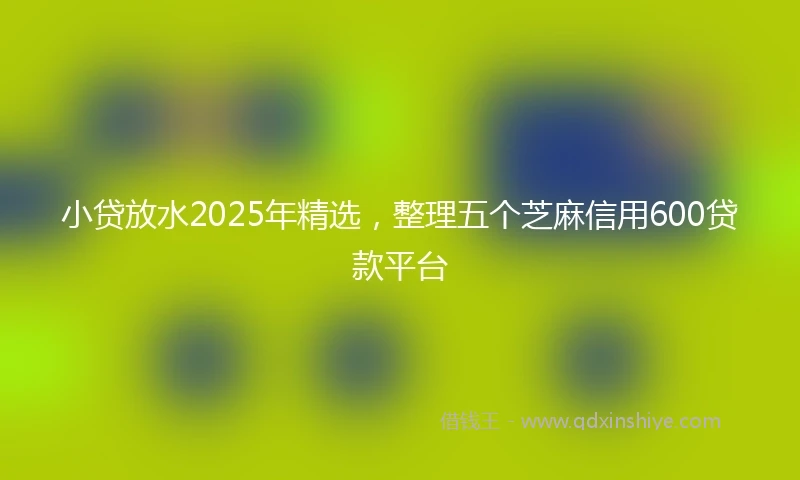 小贷放水2025年精选，整理五个芝麻信用600贷款平台