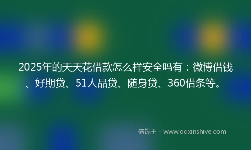 2025年的天天花借款怎么样安全吗有：微博借钱、好期贷、51人品贷、随身贷、360借条等。