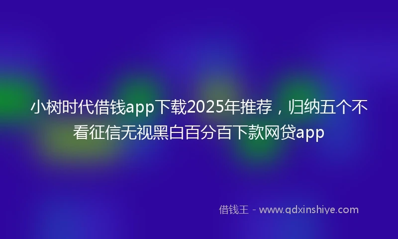 小树时代借钱app下载2025年推荐，归纳五个不看征信无视黑白百分百下款网贷app