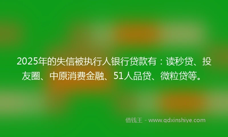 2025年的失信被执行人银行贷款有：读秒贷、投友圈、中原消费金融、51人品贷、微粒贷等。