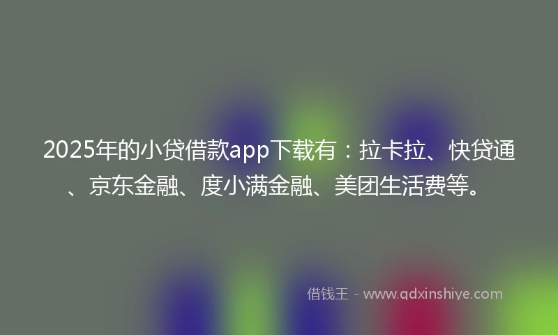 2025年的小贷借款app下载有：拉卡拉、快贷通、京东金融、度小满金融、美团生活费等。