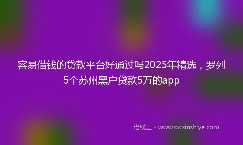 容易借钱的贷款平台好通过吗2025年精选，罗列5个苏州黑户贷款5万的app
