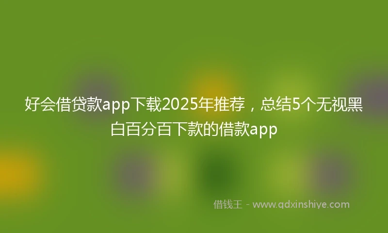 好会借贷款app下载2025年推荐，总结5个无视黑白百分百下款的借款app