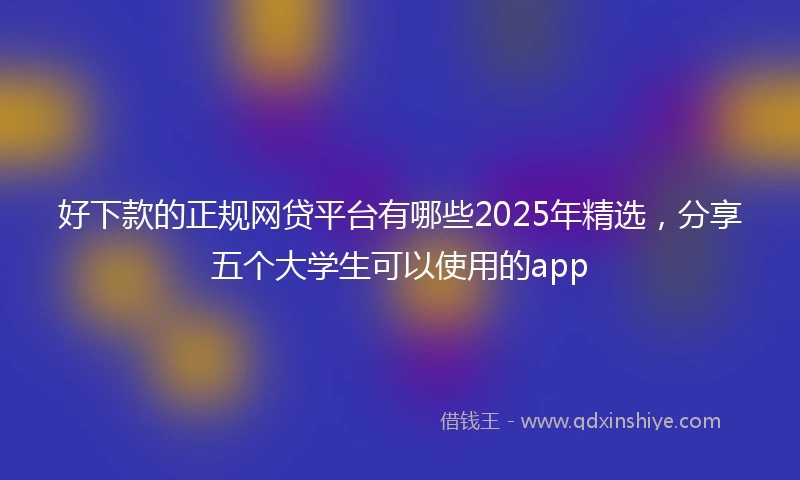 好下款的正规网贷平台有哪些2025年精选，分享五个大学生可以使用的app