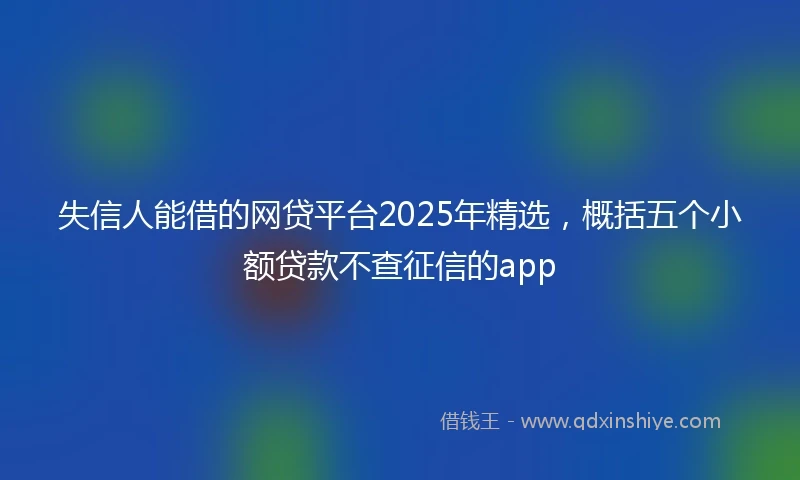 失信人能借的网贷平台2025年精选，概括五个小额贷款不查征信的app