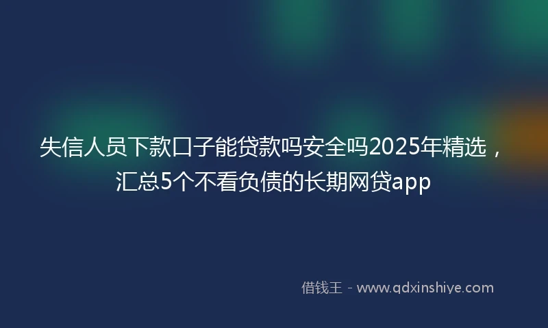 失信人员下款口子能贷款吗安全吗2025年精选，汇总5个不看负债的长期网贷app