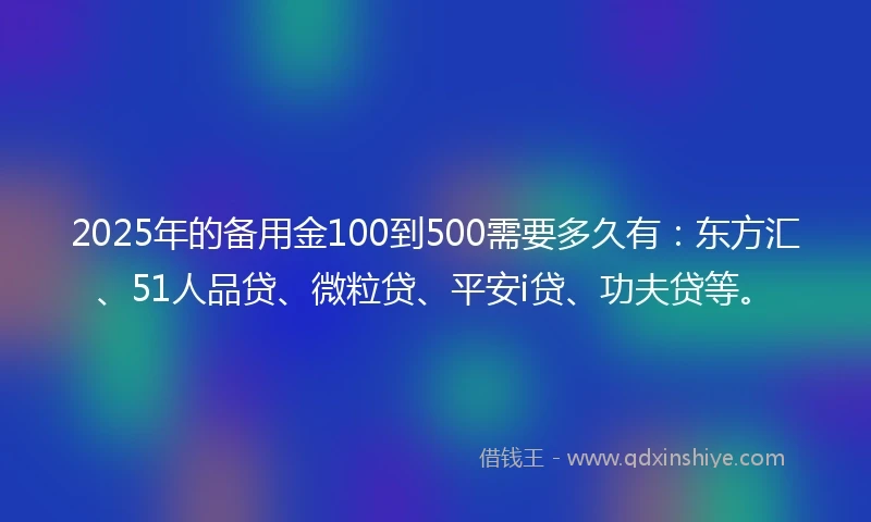 2025年的备用金100到500需要多久有：东方汇、51人品贷、微粒贷、平安i贷、功夫贷等。
