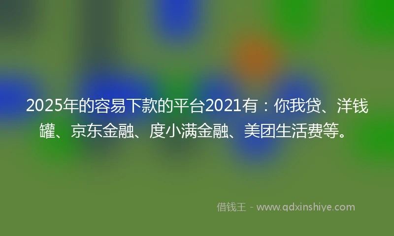 2025年的容易下款的平台2021有：你我贷、洋钱罐、京东金融、度小满金融、美团生活费等。
