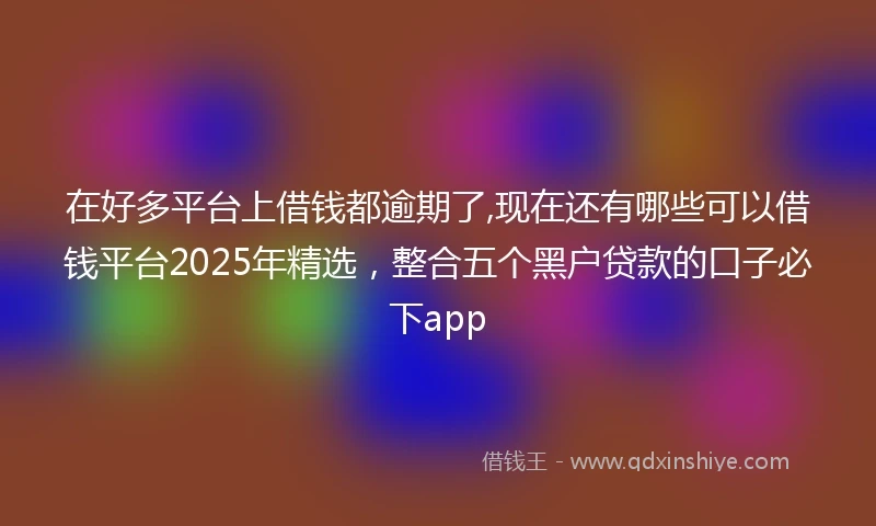 在好多平台上借钱都逾期了,现在还有哪些可以借钱平台2025年精选，整合五个黑户贷款的口子必下app