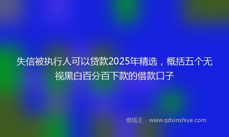 失信被执行人可以贷款2025年精选，概括五个无视黑白百分百下款的借款口子