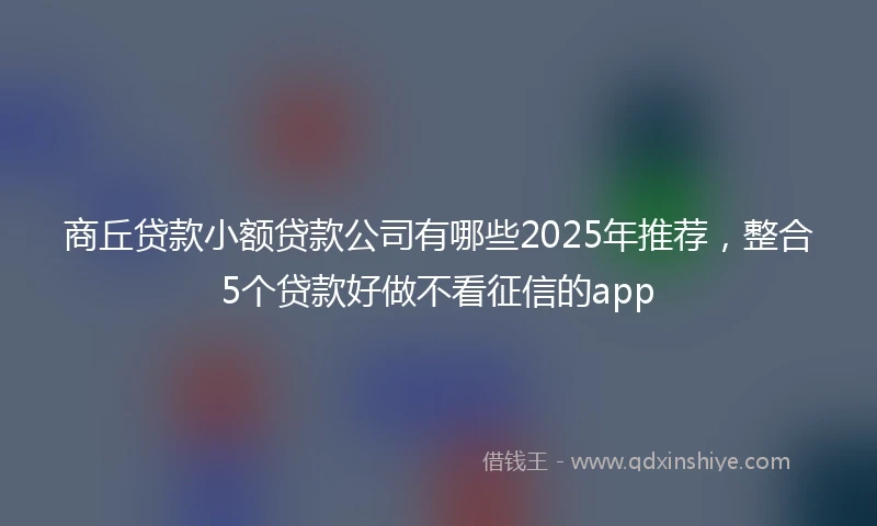 商丘贷款小额贷款公司有哪些2025年推荐，整合5个贷款好做不看征信的app
