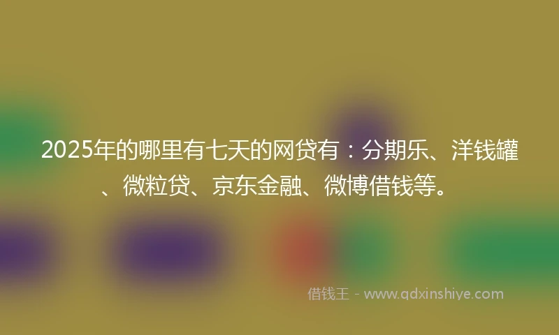 2025年的哪里有七天的网贷有：分期乐、洋钱罐、微粒贷、京东金融、微博借钱等。