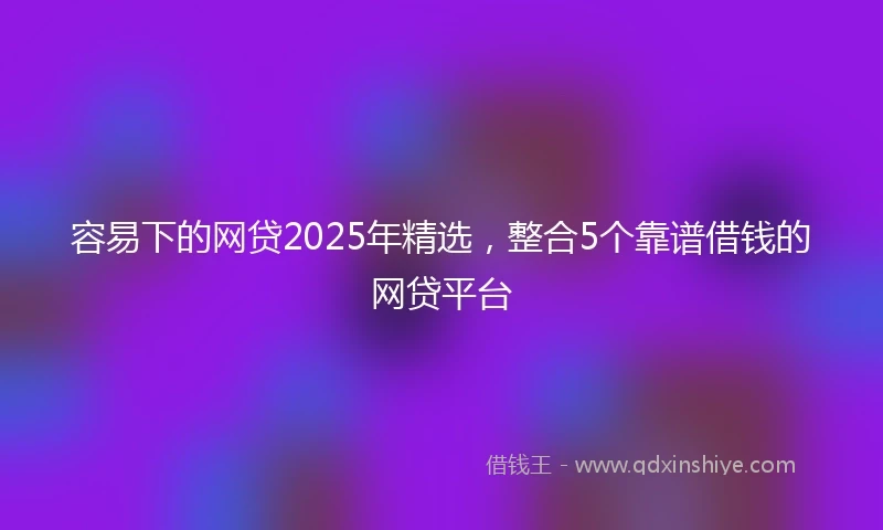 容易下的网贷2025年精选，整合5个靠谱借钱的网贷平台
