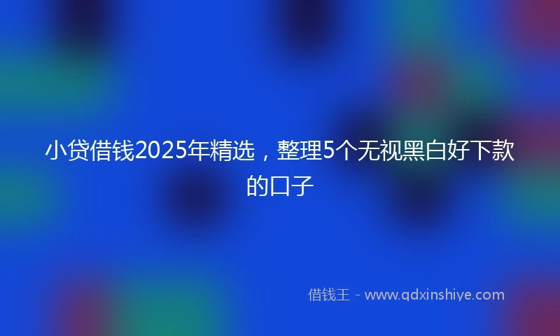小贷借钱2025年精选，整理5个无视黑白好下款的口子