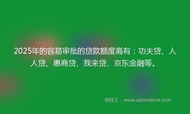2025年的容易审批的贷款额度高有：功夫贷、人人贷、惠商贷、我来贷、京东金融等。