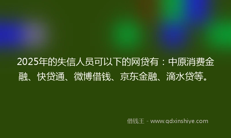 2025年的失信人员可以下的网贷有：中原消费金融、快贷通、微博借钱、京东金融、滴水贷等。