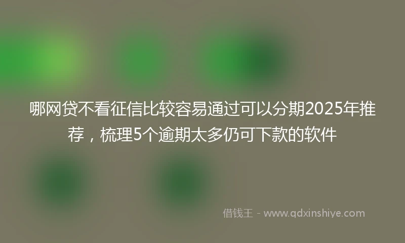 哪网贷不看征信比较容易通过可以分期2025年推荐，梳理5个逾期太多仍可下款的软件