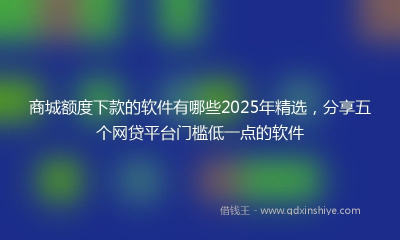 商城额度下款的软件有哪些2025年精选，分享五个网贷平台门槛低一点的软件