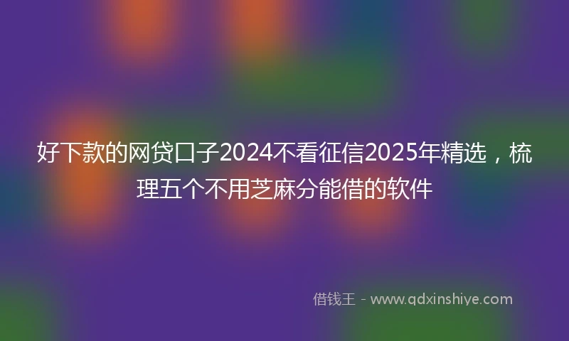 好下款的网贷口子2024不看征信2025年精选,梳理五个不用芝麻分能借的软件