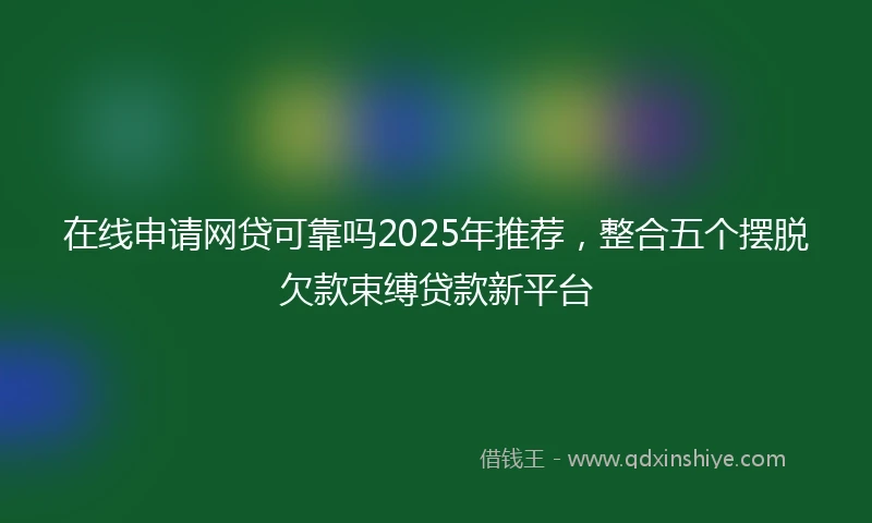 在线申请网贷可靠吗2025年推荐，整合五个摆脱欠款束缚贷款新平台