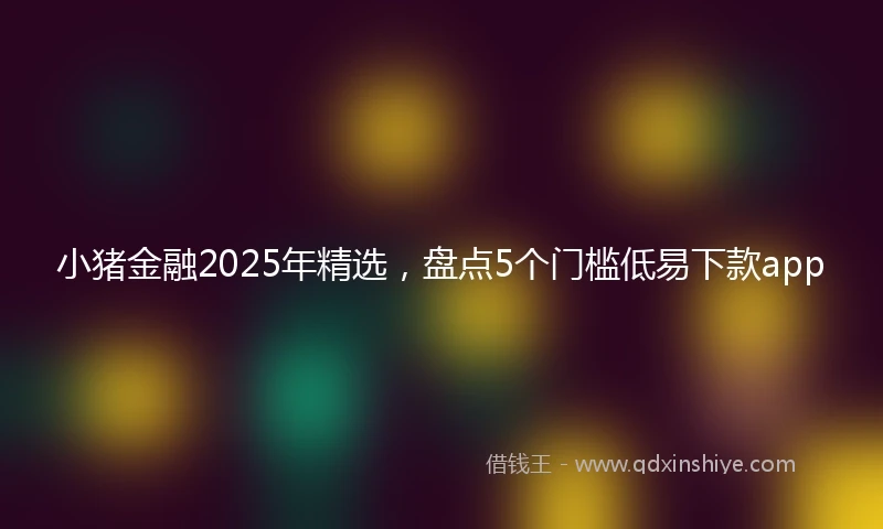 小猪金融2025年精选，盘点5个门槛低易下款app