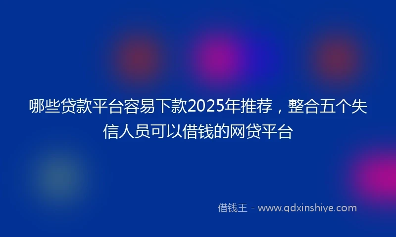 哪些贷款平台容易下款2025年推荐，整合五个失信人员可以借钱的网贷平台