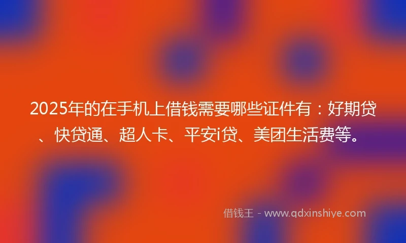 2025年的在手机上借钱需要哪些证件有：好期贷、快贷通、超人卡、平安i贷、美团生活费等。