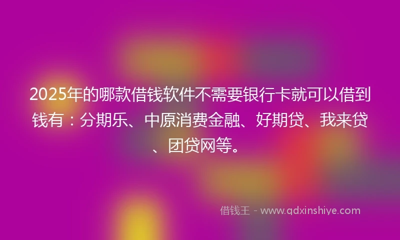 2025年的哪款借钱软件不需要银行卡就可以借到钱有：分期乐、中原消费金融、好期贷、我来贷、团贷网等。