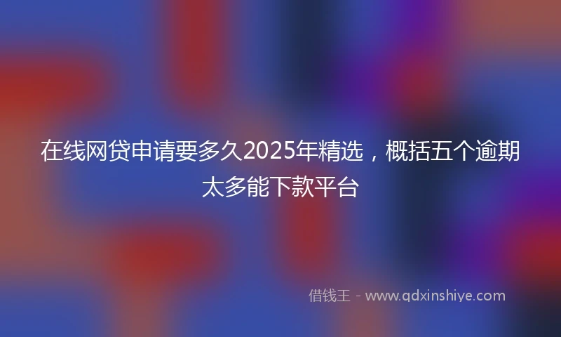在线网贷申请要多久2025年精选，概括五个逾期太多能下款平台
