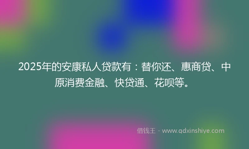 2025年的安康私人贷款有：替你还、惠商贷、中原消费金融、快贷通、花呗等。