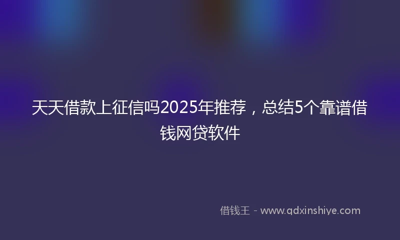 天天借款上征信吗2025年推荐，总结5个靠谱借钱网贷软件