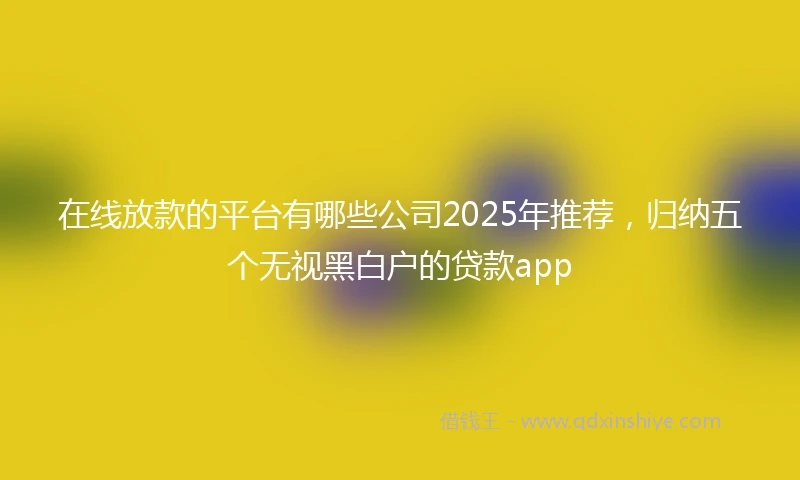 在线放款的平台有哪些公司2025年推荐，归纳五个无视黑白户的贷款app