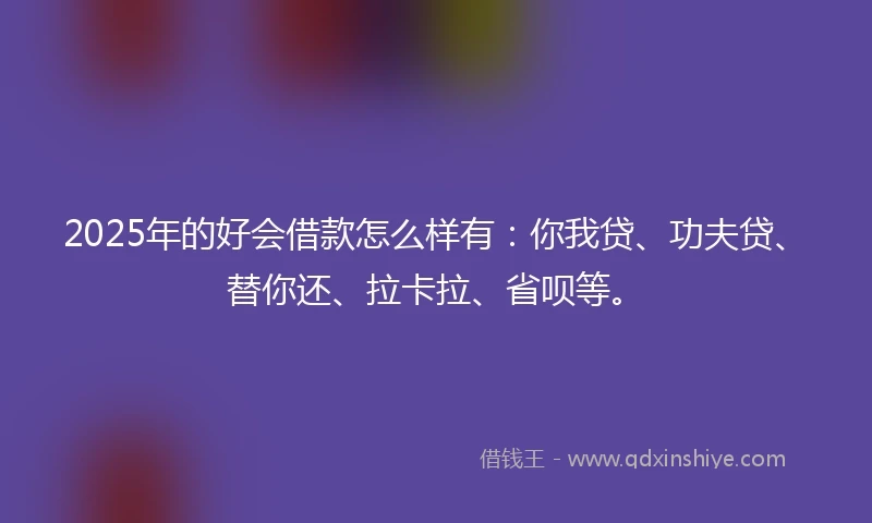 2025年的好会借款怎么样有：你我贷、功夫贷、替你还、拉卡拉、省呗等。