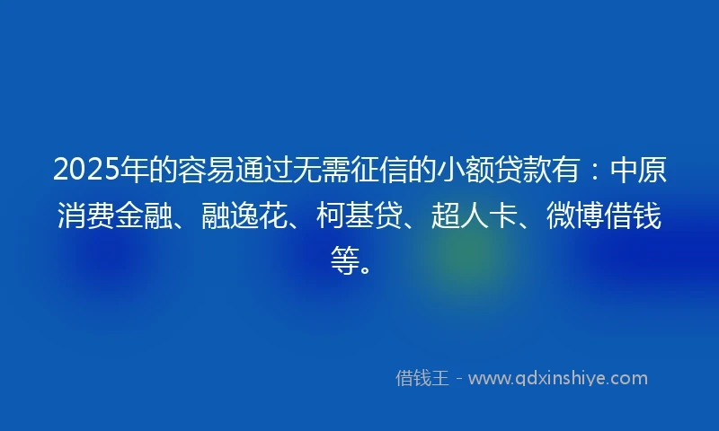 2025年的容易通过无需征信的小额贷款有：中原消费金融、融逸花、柯基贷、超人卡、微博借钱等。
