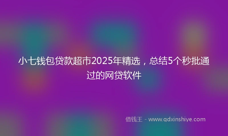 小七钱包贷款超市2025年精选，总结5个秒批通过的网贷软件
