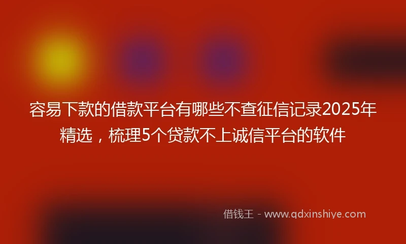 容易下款的借款平台有哪些不查征信记录2025年精选，梳理5个贷款不上诚信平台的软件