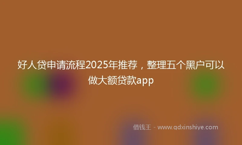 好人贷申请流程2025年推荐，整理五个黑户可以做大额贷款app