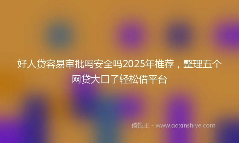 好人贷容易审批吗安全吗2025年推荐，整理五个网贷大口子轻松借平台