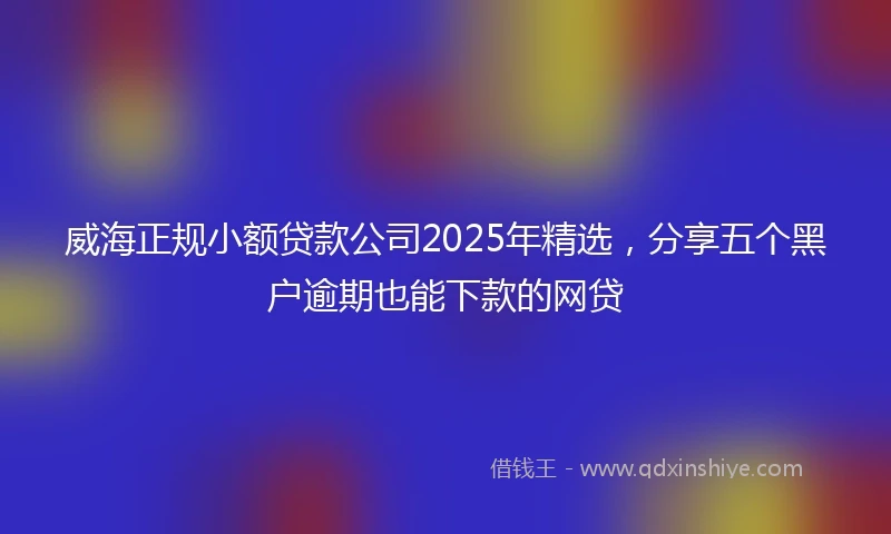 威海正规小额贷款公司2025年精选，分享五个黑户逾期也能下款的网贷