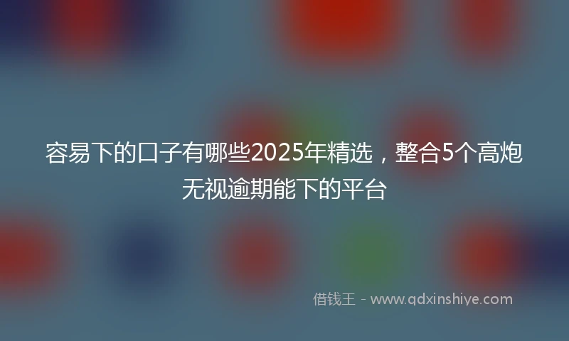 容易下的口子有哪些2025年精选，整合5个高炮无视逾期能下的平台