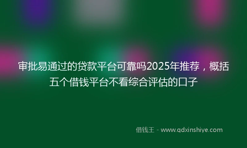 审批易通过的贷款平台可靠吗2025年推荐，概括五个借钱平台不看综合评估的口子