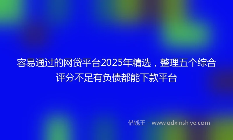 容易通过的网贷平台2025年精选，整理五个综合评分不足有负债都能下款平台