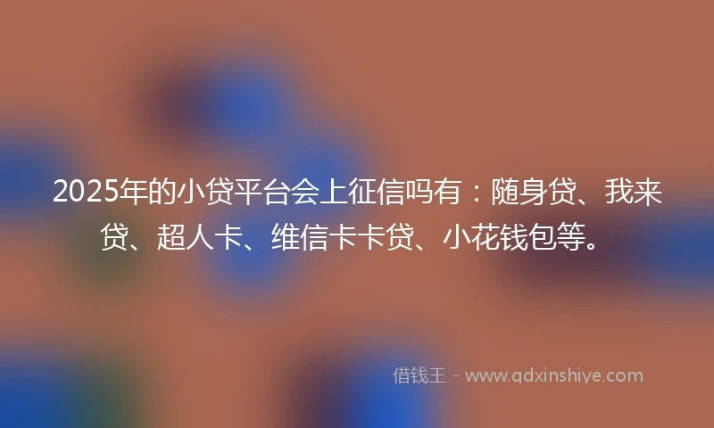 2025年的小贷平台会上征信吗有：随身贷、我来贷、超人卡、维信卡卡贷、小花钱包等。