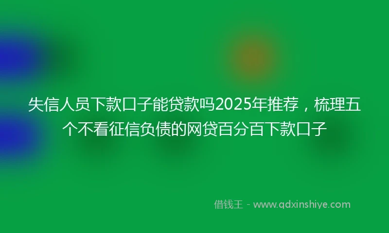 失信人员下款口子能贷款吗2025年推荐，梳理五个不看征信负债的网贷百分百下款口子