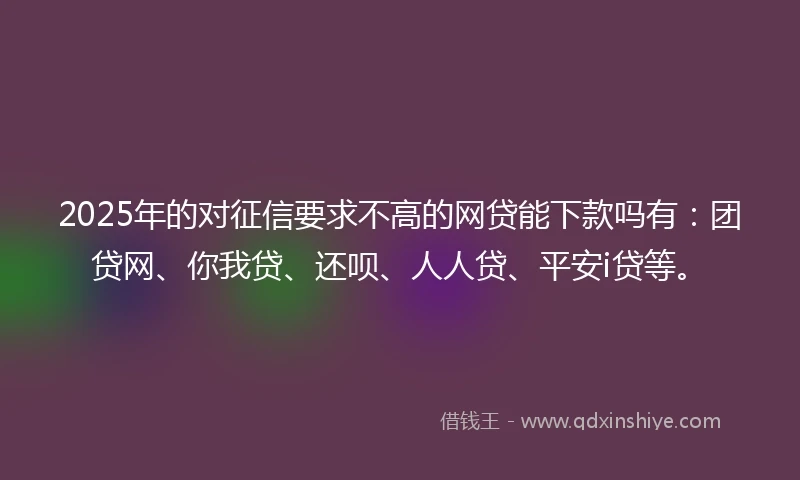 2025年的对征信要求不高的网贷能下款吗有：团贷网、你我贷、还呗、人人贷、平安i贷等。
