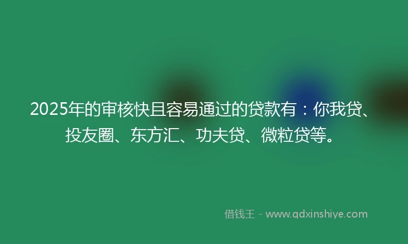 2025年的审核快且容易通过的贷款有：你我贷、投友圈、东方汇、功夫贷、微粒贷等。